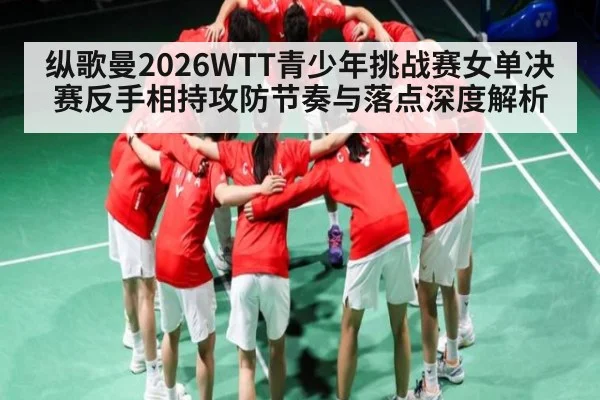 纵歌曼2026WTT青少年挑战赛女单决赛反手相持攻防节奏与落点深度解析