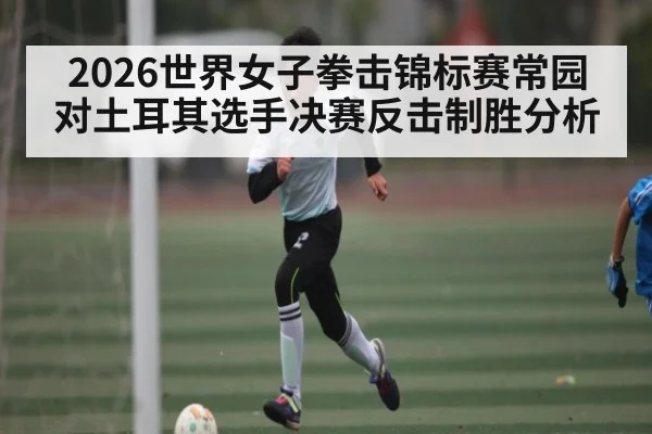 2026世界女子拳击锦标赛常园对土耳其选手决赛反击制胜分析