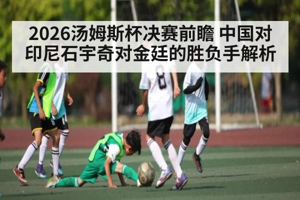 2026汤姆斯杯决赛前瞻 中国对印尼石宇奇对金廷的胜负手解析