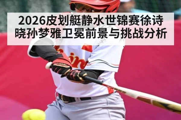 2026皮划艇静水世锦赛徐诗晓孙梦雅卫冕前景与挑战分析